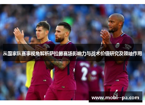 从国家队赛事视角解析萨拉赫赛场影响力与战术价值研究及领袖作用