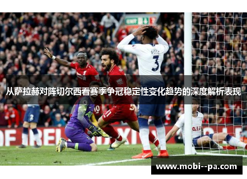 从萨拉赫对阵切尔西看赛季争冠稳定性变化趋势的深度解析表现