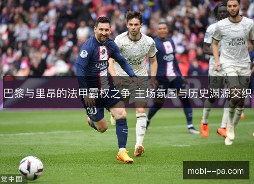 巴黎与里昂的法甲霸权之争 主场氛围与历史渊源交织 巴黎与里昂的法甲霸权之争 主场氛围与历史渊源交织